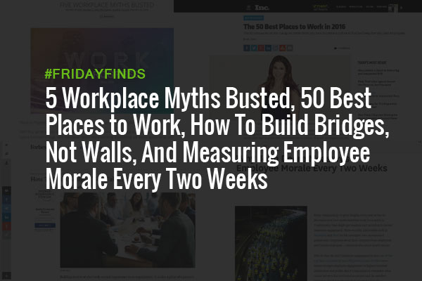 5 Workplace Myths Busted, 50 Best Places to Work, How To Build Bridges, Not Walls, And Measuring Employee Morale Every Two Weeks #FridayFinds