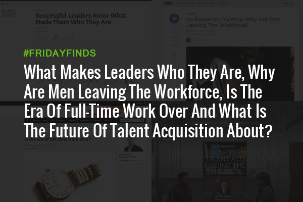 What Makes Leaders Who They Are, Why Are Men Leaving The Workforce, Is The Era Of Full-Time Work Over And What Is The Future Of Talent Acquisition About? #FridayFinds